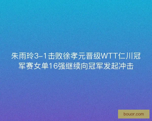 朱雨玲3-1击败徐孝元晋级WTT仁川冠军赛女单16强继续向冠军发起冲击