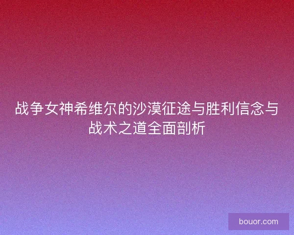 战争女神希维尔的沙漠征途与胜利信念与战术之道全面剖析 战争女神希维尔的沙漠征途与胜利信念与战术之道全面剖析