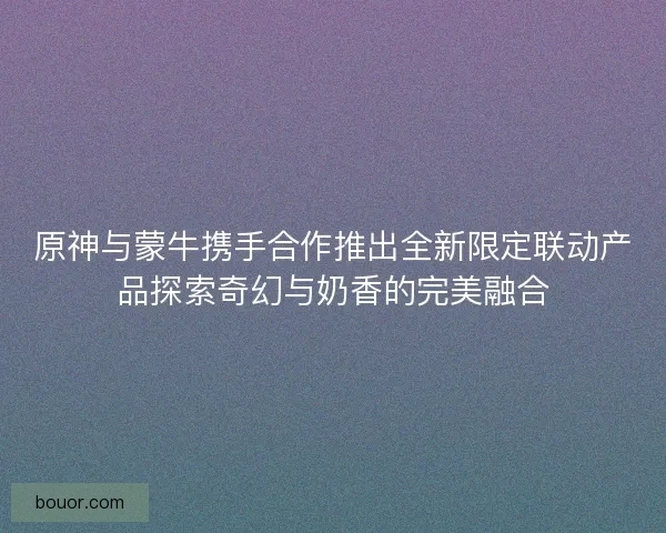原神与蒙牛携手合作推出全新限定联动产品探索奇幻与奶香的完美融合