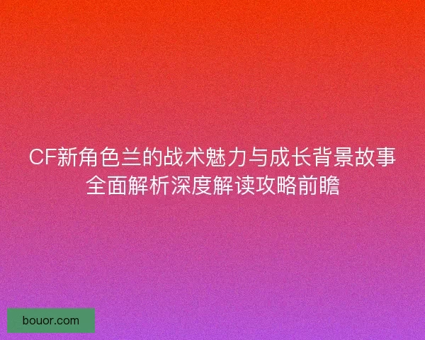 CF新角色兰的战术魅力与成长背景故事全面解析深度解读攻略前瞻