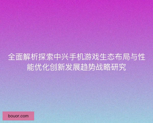 全面解析探索中兴手机游戏生态布局与性能优化创新发展趋势战略研究