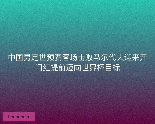 中国男足世预赛客场击败马尔代夫迎来开门红提前迈向世界杯目标