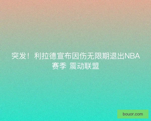 突发！利拉德宣布因伤无限期退出NBA赛季 震动联盟