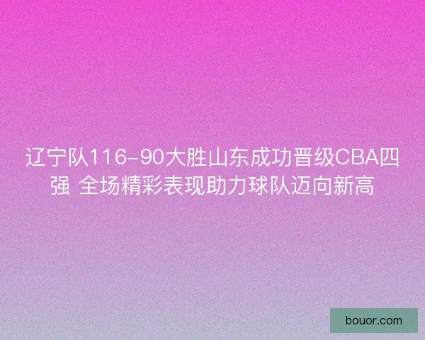 辽宁队116-90大胜山东成功晋级CBA四强 全场精彩表现助力球队迈向新高