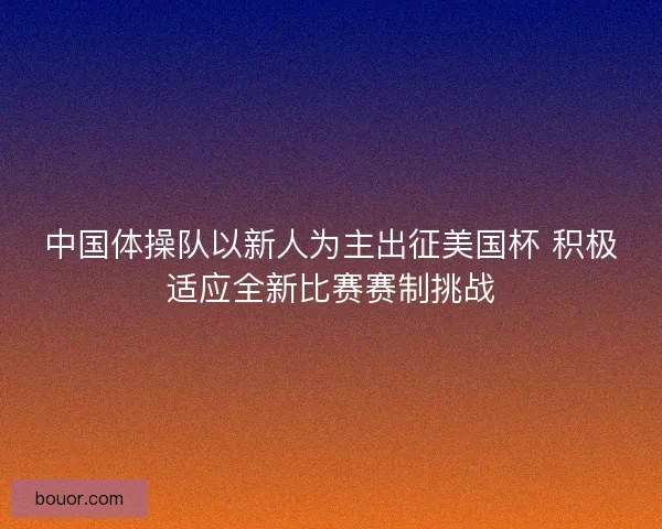 中国体操队以新人为主出征美国杯 积极适应全新比赛赛制挑战