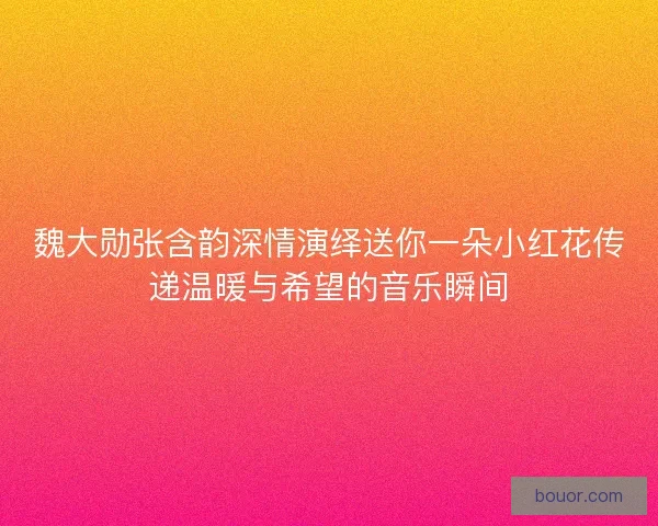 魏大勋张含韵深情演绎送你一朵小红花传递温暖与希望的音乐瞬间 魏大勋张含韵深情演绎送你一朵小红花传递温暖与希望的音乐瞬间