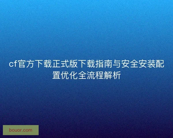 cf官方下载正式版下载指南与安全安装配置优化全流程解析 cf官方下载正式版下载指南与安全安装配置优化全流程解析