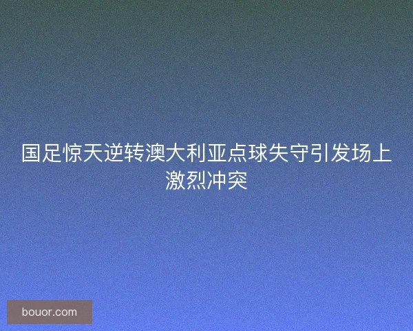 国足惊天逆转澳大利亚点球失守引发场上激烈冲突