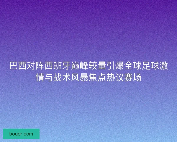 巴西对阵西班牙巅峰较量引爆全球足球激情与战术风暴焦点热议赛场