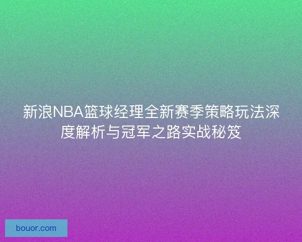 新浪NBA篮球经理全新赛季策略玩法深度解析与冠军之路实战秘笈