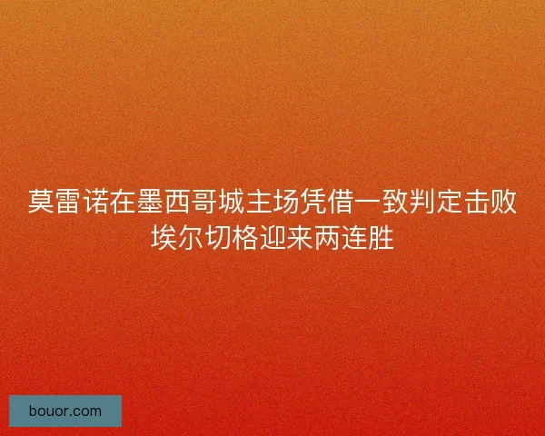 莫雷诺在墨西哥城主场凭借一致判定击败埃尔切格迎来两连胜