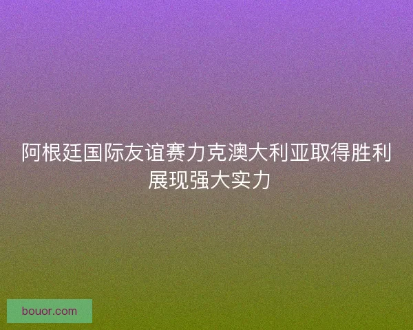阿根廷国际友谊赛力克澳大利亚取得胜利 展现强大实力