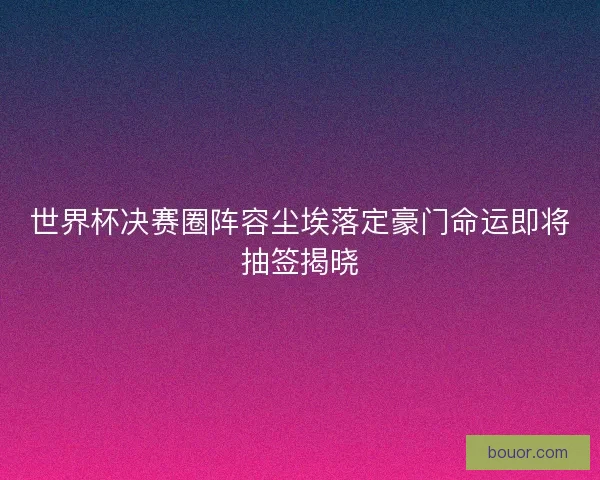 世界杯决赛圈阵容尘埃落定豪门命运即将抽签揭晓