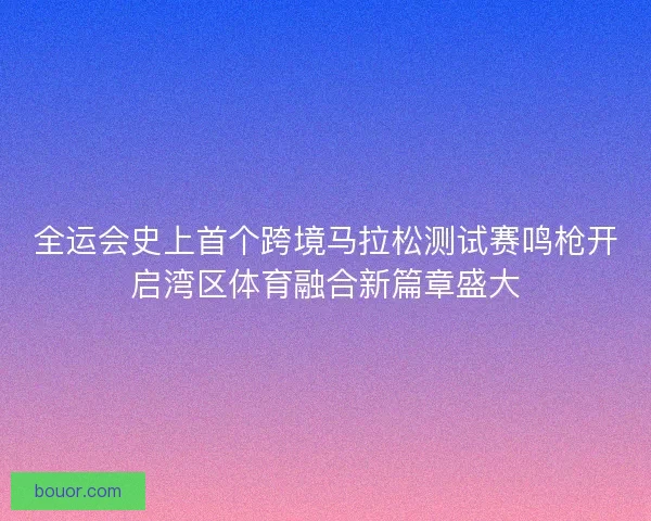全运会史上首个跨境马拉松测试赛鸣枪开启湾区体育融合新篇章盛大