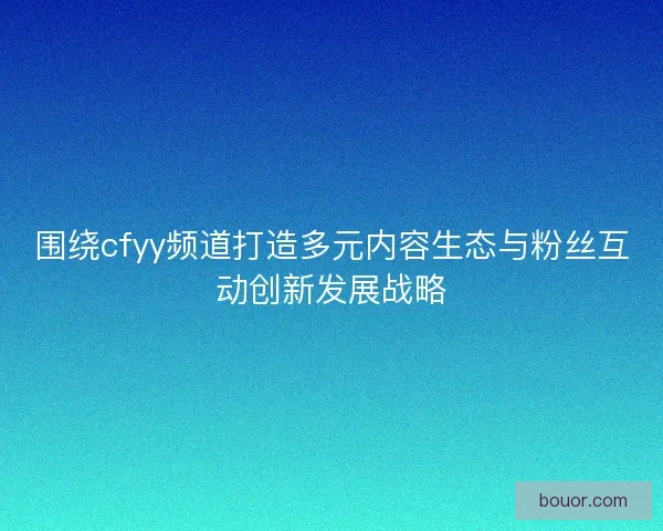 围绕cfyy频道打造多元内容生态与粉丝互动创新发展战略
