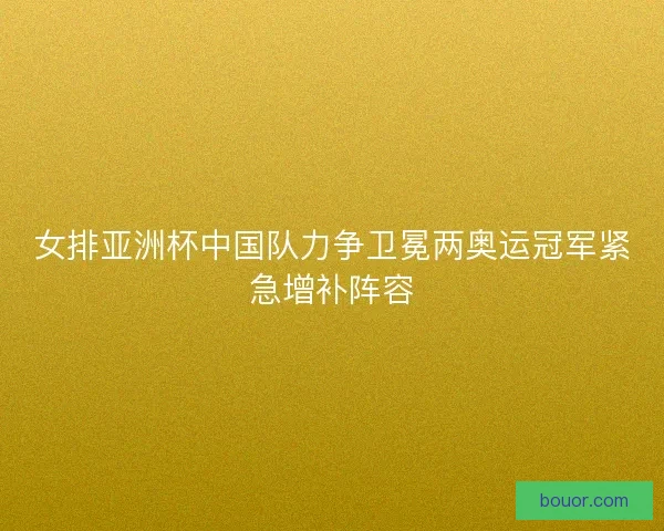 女排亚洲杯中国队力争卫冕两奥运冠军紧急增补阵容