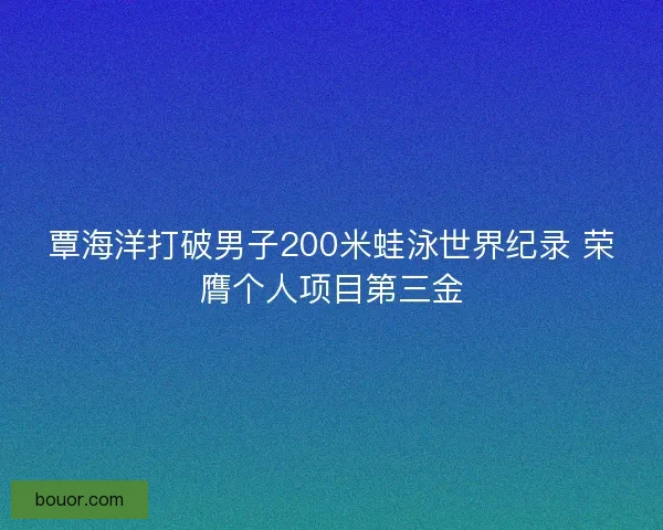 覃海洋打破男子200米蛙泳世界纪录 荣膺个人项目第三金