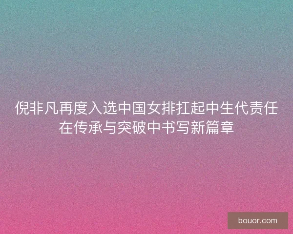 倪非凡再度入选中国女排扛起中生代责任在传承与突破中书写新篇章