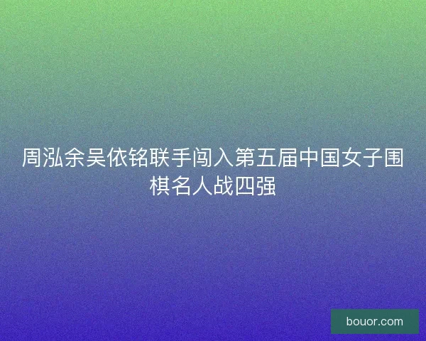 周泓余吴依铭联手闯入第五届中国女子围棋名人战四强