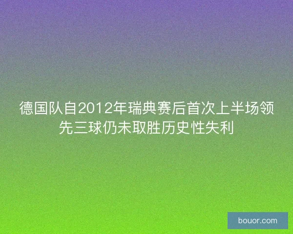 德国队自2012年瑞典赛后首次上半场领先三球仍未取胜历史性失利