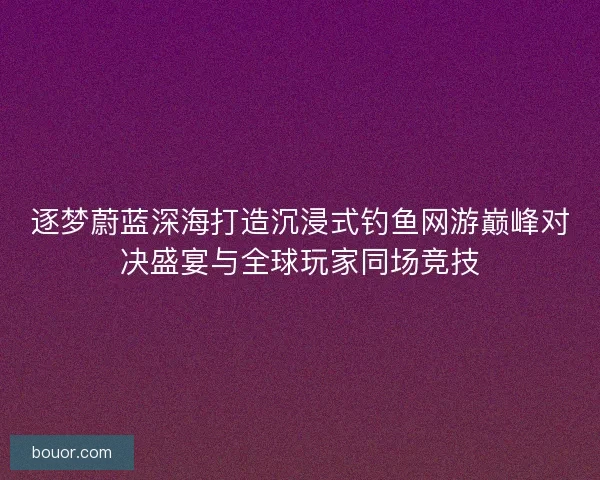 逐梦蔚蓝深海打造沉浸式钓鱼网游巅峰对决盛宴与全球玩家同场竞技
