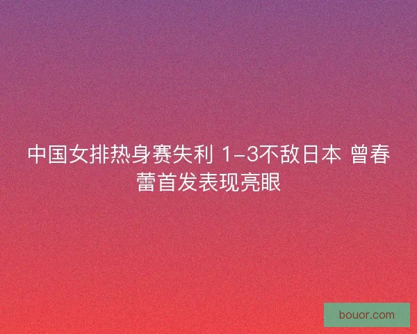 中国女排热身赛失利 1-3不敌日本 曾春蕾首发表现亮眼
