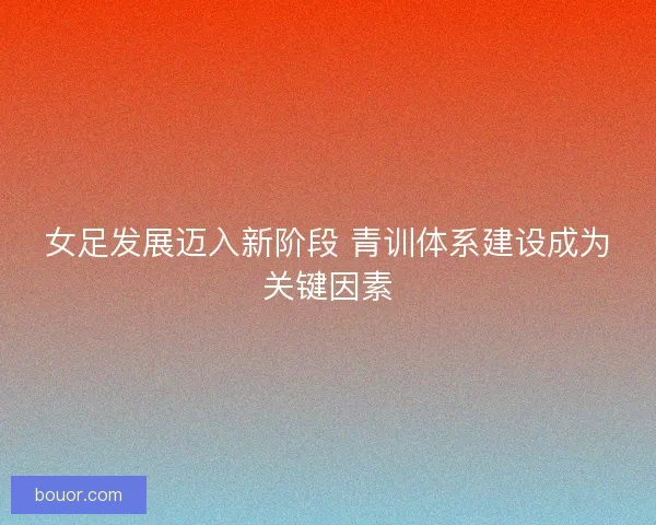 女足发展迈入新阶段 青训体系建设成为关键因素