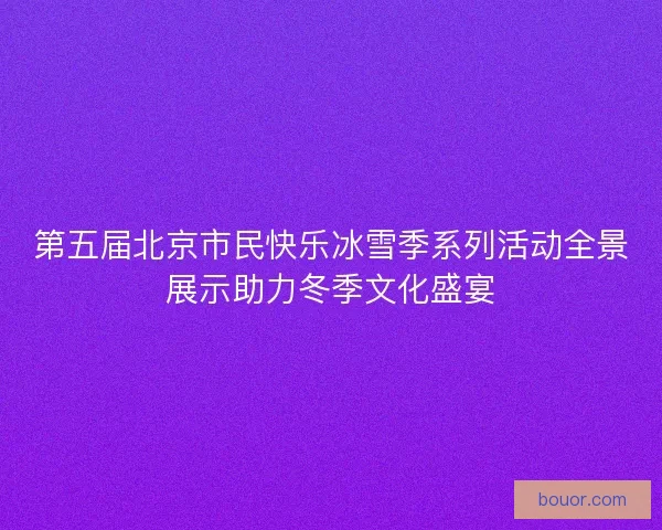 第五届北京市民快乐冰雪季系列活动全景展示助力冬季文化盛宴 第五届北京市民快乐冰雪季系列活动全景展示助力冬季文化盛宴