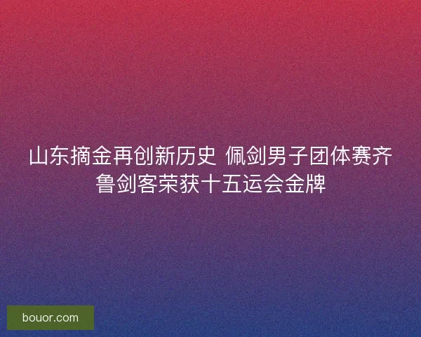 山东摘金再创新历史 佩剑男子团体赛齐鲁剑客荣获十五运会金牌 山东摘金再创新历史 佩剑男子团体赛齐鲁剑客荣获十五运会金牌