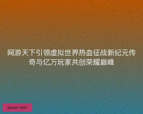 网游天下引领虚拟世界热血征战新纪元传奇与亿万玩家共创荣耀巅峰