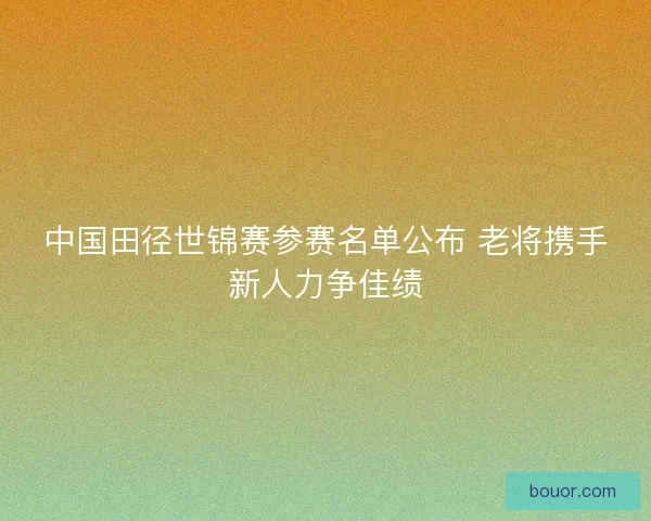 中国田径世锦赛参赛名单公布 老将携手新人力争佳绩