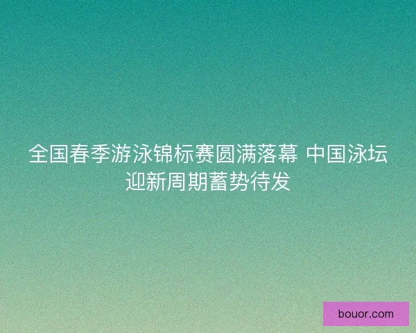 全国春季游泳锦标赛圆满落幕 中国泳坛迎新周期蓄势待发 全国春季游泳锦标赛圆满落幕 中国泳坛迎新周期蓄势待发