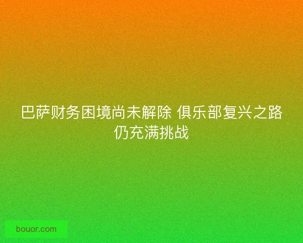 巴萨财务困境尚未解除 俱乐部复兴之路仍充满挑战
