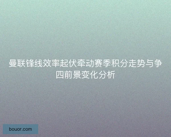 曼联锋线效率起伏牵动赛季积分走势与争四前景变化分析
