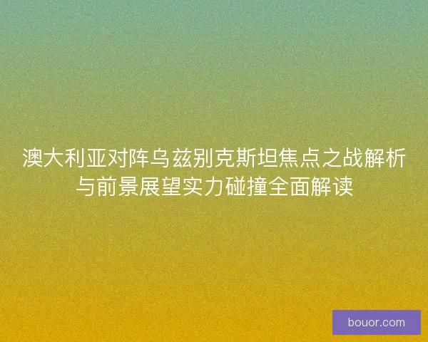 澳大利亚对阵乌兹别克斯坦焦点之战解析与前景展望实力碰撞全面解读