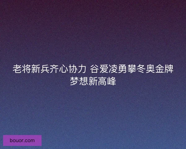 老将新兵齐心协力 谷爱凌勇攀冬奥金牌梦想新高峰