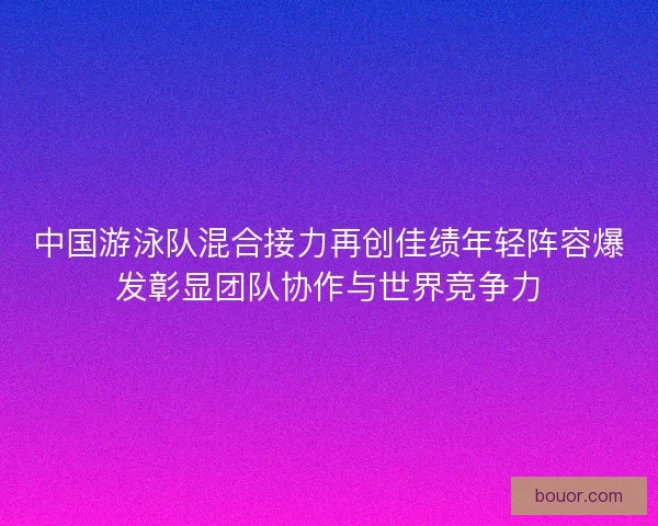 中国游泳队混合接力再创佳绩年轻阵容爆发彰显团队协作与世界竞争力