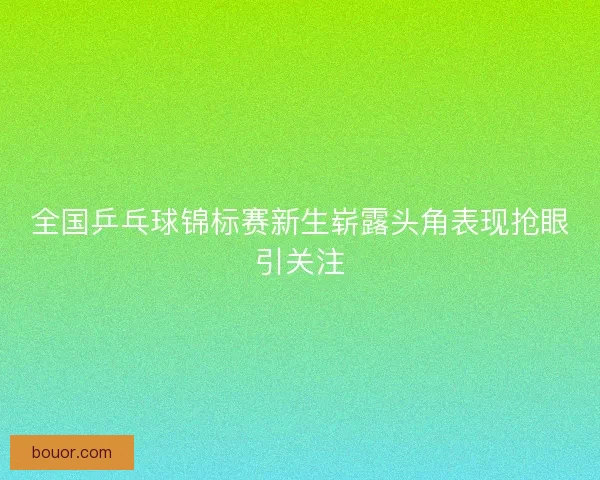 全国乒乓球锦标赛新生崭露头角表现抢眼引关注