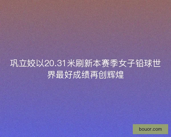 巩立姣以20.31米刷新本赛季女子铅球世界最好成绩再创辉煌