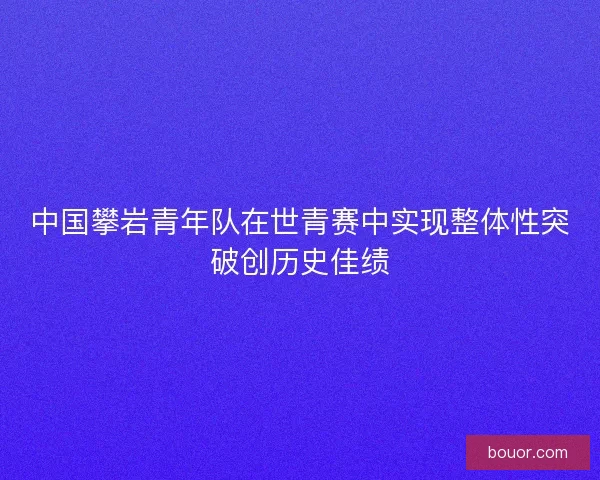 中国攀岩青年队在世青赛中实现整体性突破创历史佳绩 中国攀岩青年队在世青赛中实现整体性突破创历史佳绩