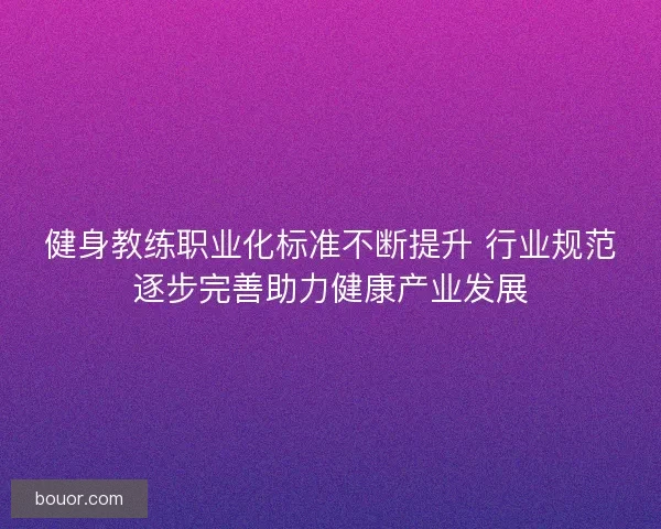 健身教练职业化标准不断提升 行业规范逐步完善助力健康产业发展 健身教练职业化标准不断提升 行业规范逐步完善助力健康产业发展