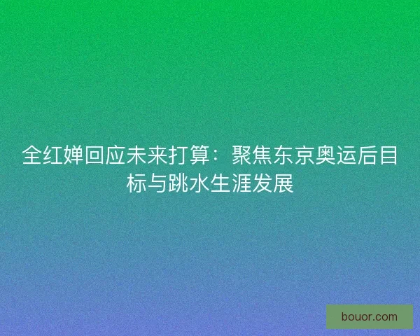 全红婵回应未来打算:聚焦东京奥运后目标与跳水生涯发展 全红婵回应未来打算:聚焦东京奥运后目标与跳水生涯发展