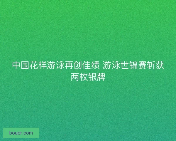 中国花样游泳再创佳绩 游泳世锦赛斩获两枚银牌 中国花样游泳再创佳绩 游泳世锦赛斩获两枚银牌